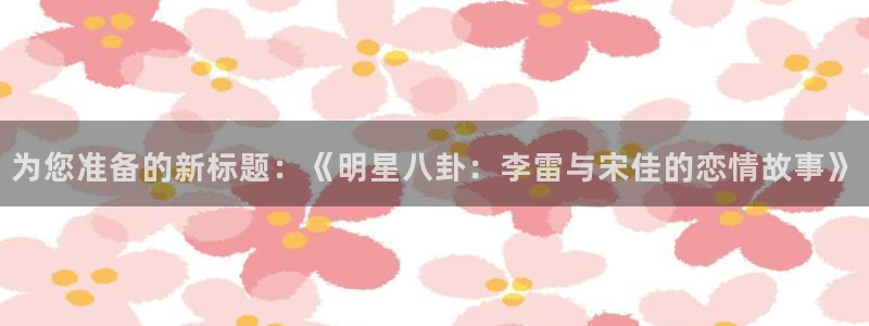 长运娱乐官网：为您准备的新标题：《明星八卦：李雷与宋佳的恋情故事》
