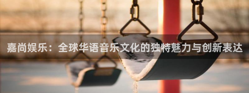 长运娱乐平台官网入口：嘉尚娱乐：全球华语音乐文化的独特魅力与创新表达