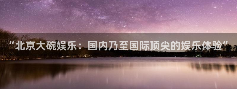 长运娱乐账号登录网站：“北京大碗娱乐：国内乃至国际顶尖的娱乐体验”